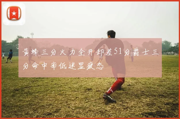 黄蜂三分火力全开却差51分爵士三分命中率低迷显疲态