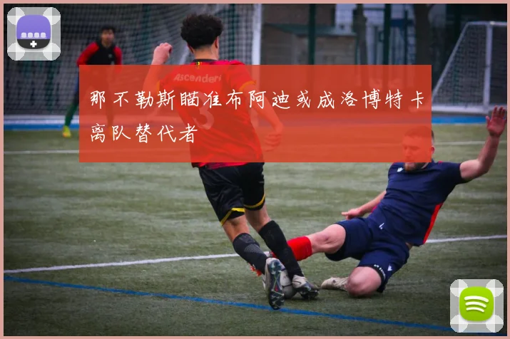 那不勒斯瞄准布阿迪或成洛博特卡离队替代者