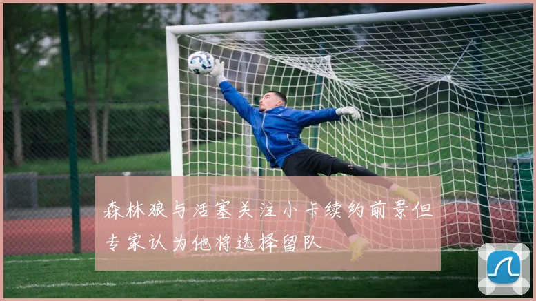 森林狼与活塞关注小卡续约前景但专家认为他将选择留队