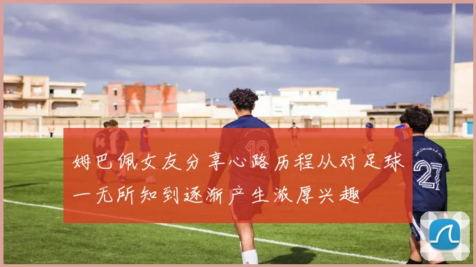 姆巴佩女友分享心路历程从对足球一无所知到逐渐产生浓厚兴趣