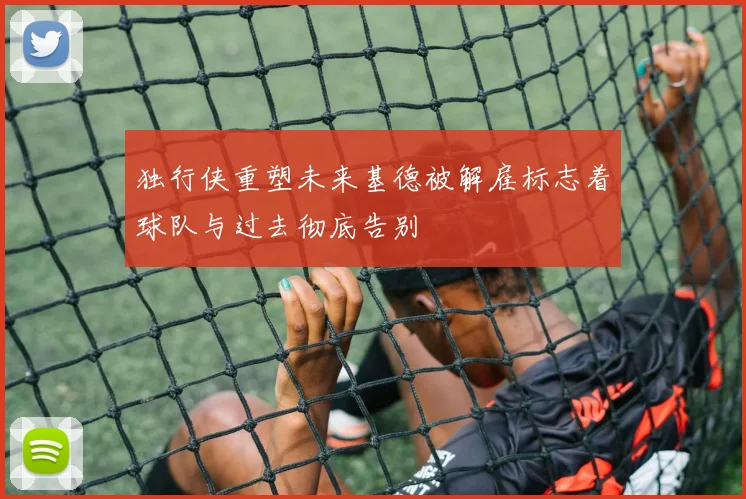 独行侠重塑未来基德被解雇标志着球队与过去彻底告别