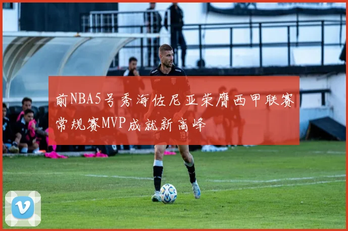 前NBA5号秀海佐尼亚荣膺西甲联赛常规赛MVP成就新高峰