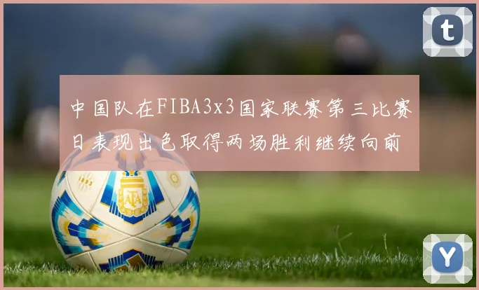 中国队在FIBA3x3国家联赛第三比赛日表现出色取得两场胜利继续向前迈进