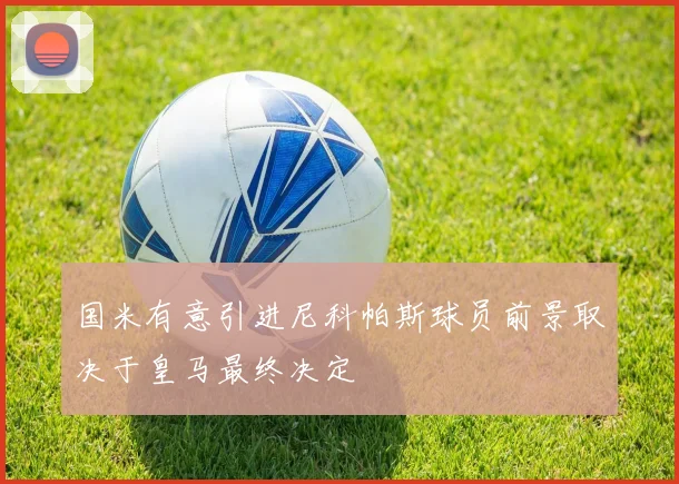 国米有意引进尼科帕斯球员前景取决于皇马最终决定