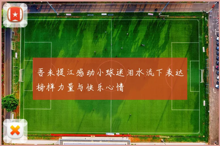 吾米提江感动小球迷泪水流下表达榜样力量与快乐心情
