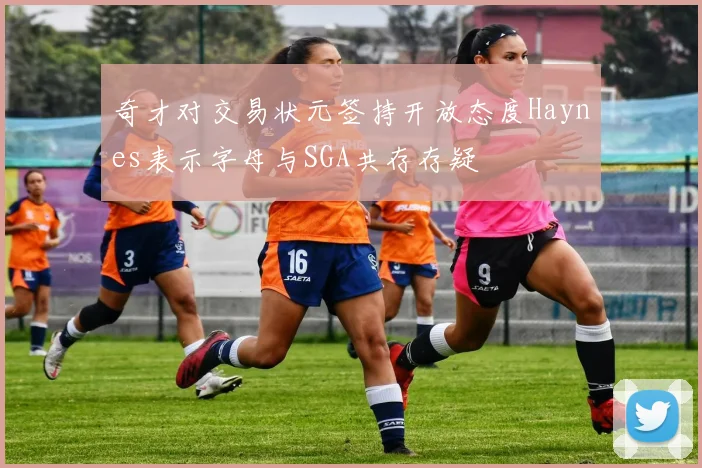 奇才对交易状元签持开放态度Haynes表示字母与SGA共存存疑