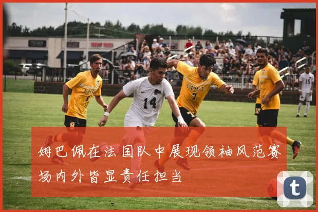 姆巴佩在法国队中展现领袖风范赛场内外皆显责任担当