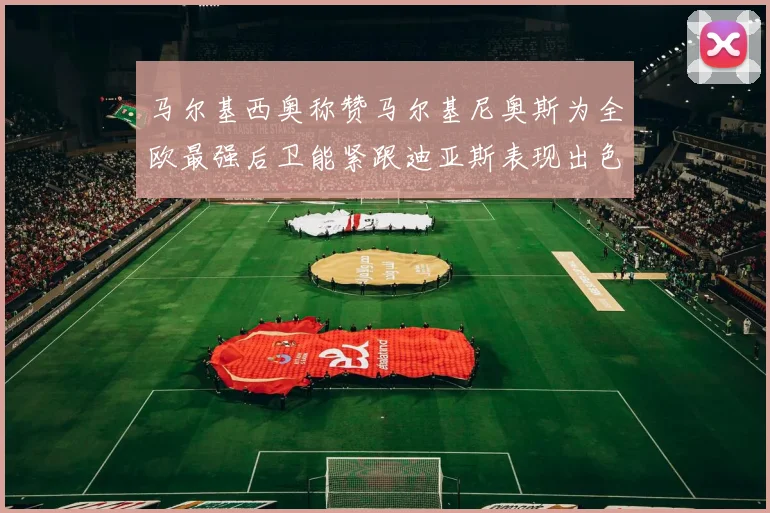 马尔基西奥称赞马尔基尼奥斯为全欧最强后卫能紧跟迪亚斯表现出色